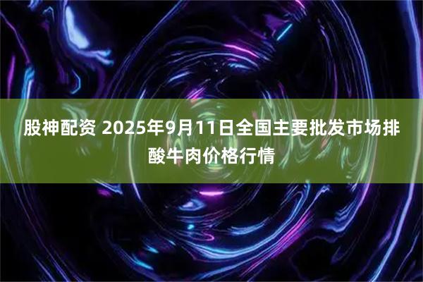 股神配资 2025年9月11日全国主要批发市场排酸牛肉价格行情