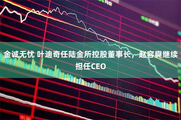 金诚无忧 叶迪奇任陆金所控股董事长，赵容奭继续担任CEO