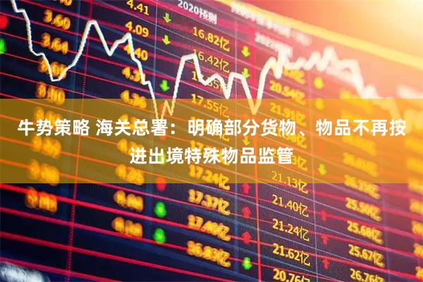 牛势策略 海关总署：明确部分货物、物品不再按进出境特殊物品监管