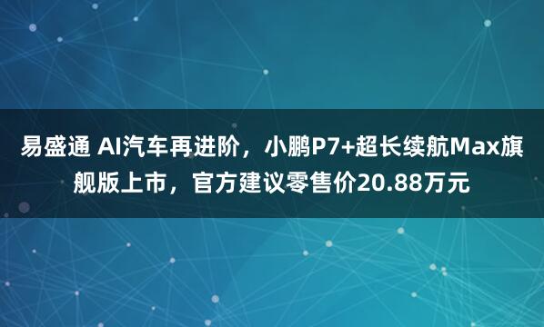 易盛通 AI汽车再进阶，小鹏P7+超长续航Max旗舰版上市，官方建议零售价20.88万元