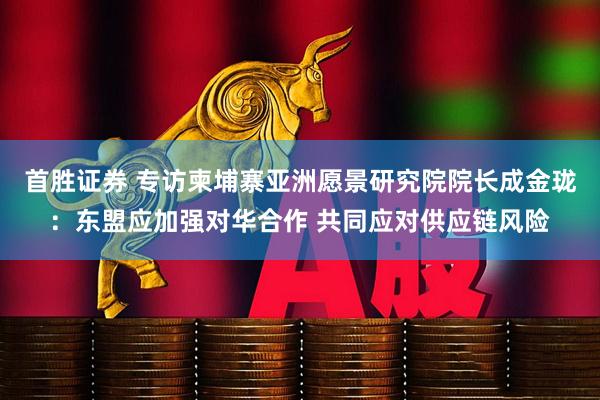 首胜证券 专访柬埔寨亚洲愿景研究院院长成金珑：东盟应加强对华合作 共同应对供应链风险