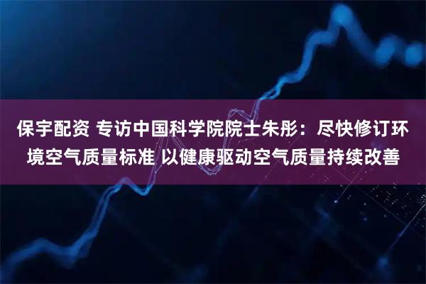 保宇配资 专访中国科学院院士朱彤：尽快修订环境空气质量标准 以健康驱动空气质量持续改善