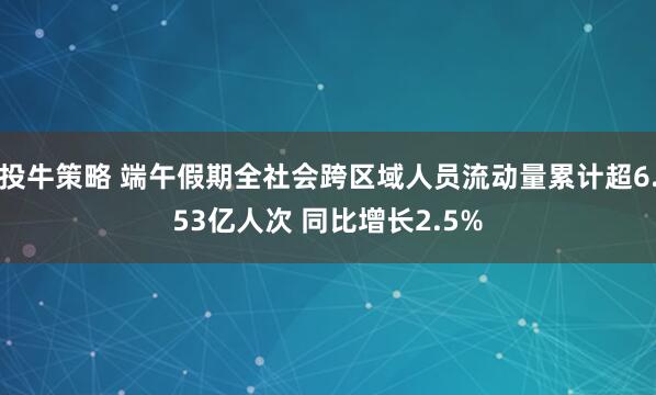 投牛策略 端午假期全社会跨区域人员流动量累计超6.53亿人次 同比增长2.5%