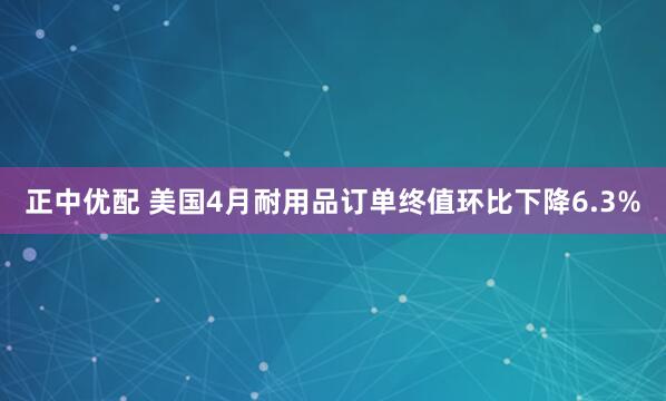 正中优配 美国4月耐用品订单终值环比下降6.3%