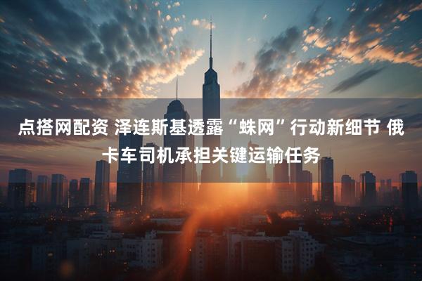 点搭网配资 泽连斯基透露“蛛网”行动新细节 俄卡车司机承担关键运输任务