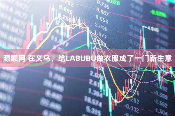 源顺网 在义乌，给LABUBU做衣服成了一门新生意