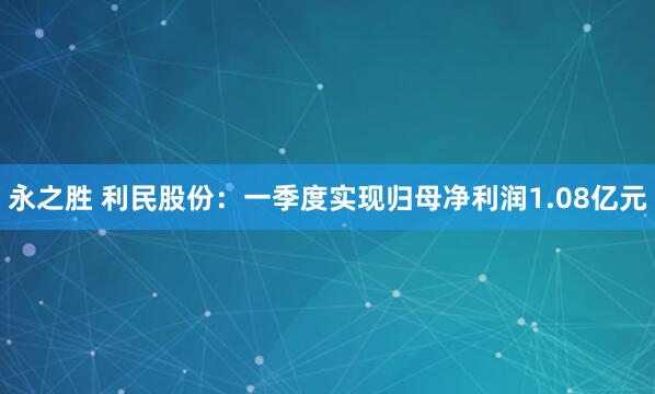 永之胜 利民股份：一季度实现归母净利润1.08亿元