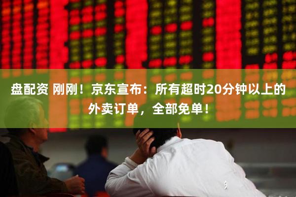 盘配资 刚刚！京东宣布：所有超时20分钟以上的外卖订单，全部免单！