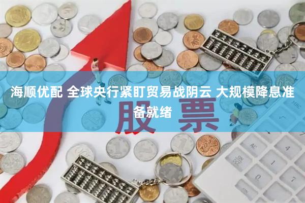 海顺优配 全球央行紧盯贸易战阴云 大规模降息准备就绪