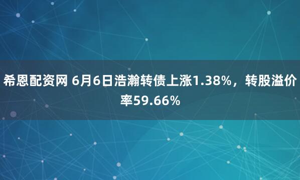 希恩配资网 6月6日浩瀚转债上涨1.38%，转股溢价率59.66%
