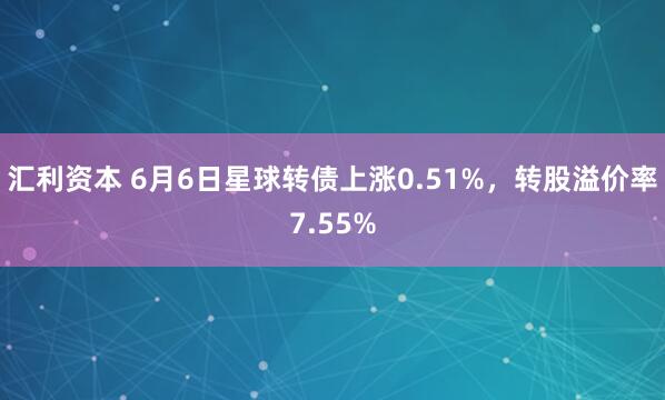 汇利资本 6月6日星球转债上涨0.51%，转股溢价率7.55%