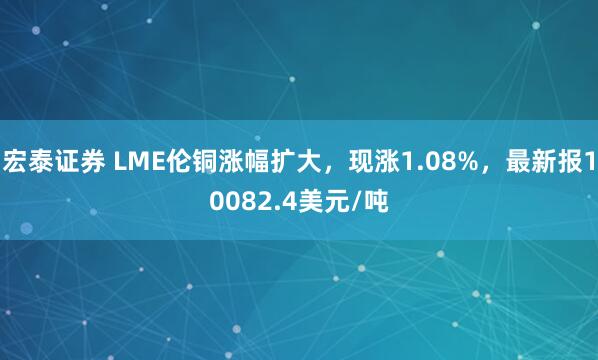 宏泰证券 LME伦铜涨幅扩大，现涨1.08%，最新报10082.4美元/吨