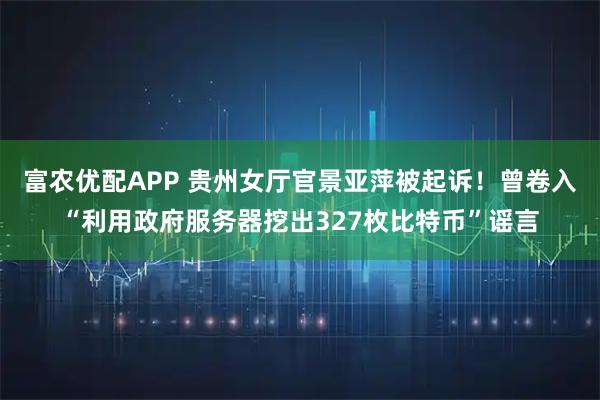 富农优配APP 贵州女厅官景亚萍被起诉！曾卷入“利用政府服务器挖出327枚比特币”谣言