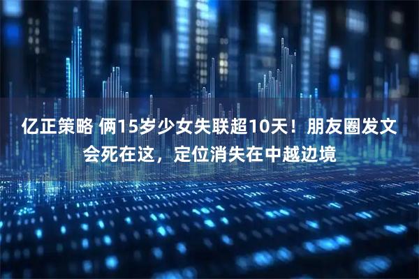 亿正策略 俩15岁少女失联超10天！朋友圈发文会死在这，定位消失在中越边境