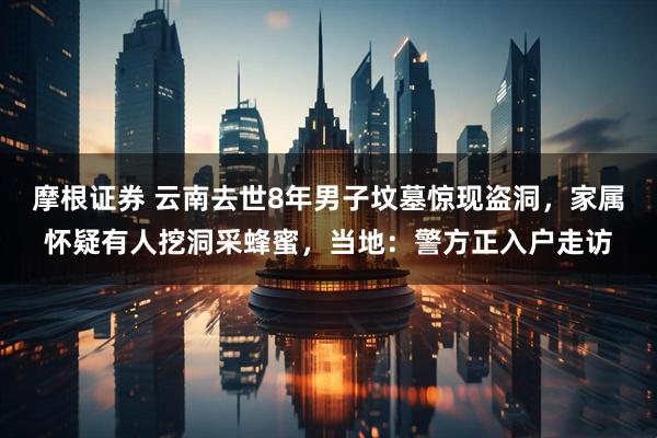 摩根证券 云南去世8年男子坟墓惊现盗洞，家属怀疑有人挖洞采蜂蜜，当地：警方正入户走访