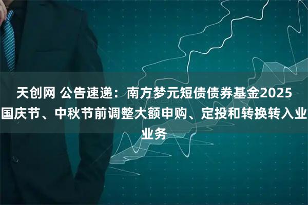 天创网 公告速递：南方梦元短债债券基金2025年国庆节、中秋节前调整大额申购、定投和转换转入业务