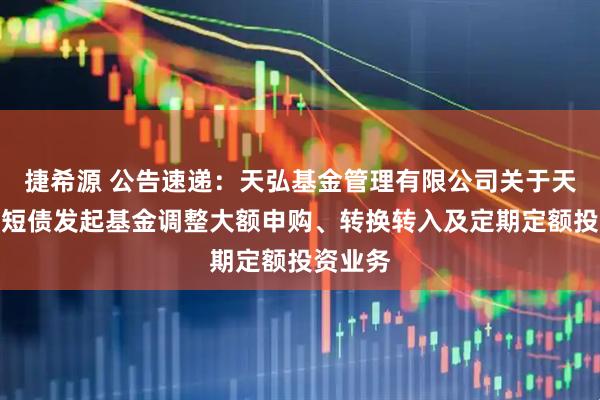 捷希源 公告速递：天弘基金管理有限公司关于天弘优利短债发起基金调整大额申购、转换转入及定期定额投资业务
