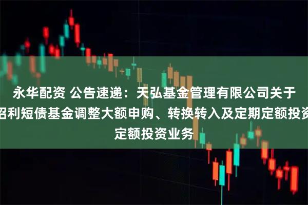 永华配资 公告速递：天弘基金管理有限公司关于天弘招利短债基金调整大额申购、转换转入及定期定额投资业务