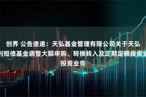 创界 公告速递：天弘基金管理有限公司关于天弘安利短债基金调整大额申购、转换转入及定期定额投资业务