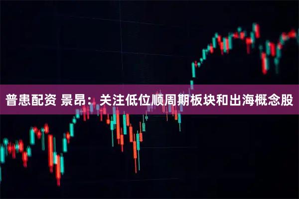 普患配资 景昂：关注低位顺周期板块和出海概念股