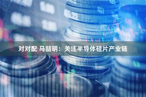 对对配 马喆明：关注半导体硅片产业链