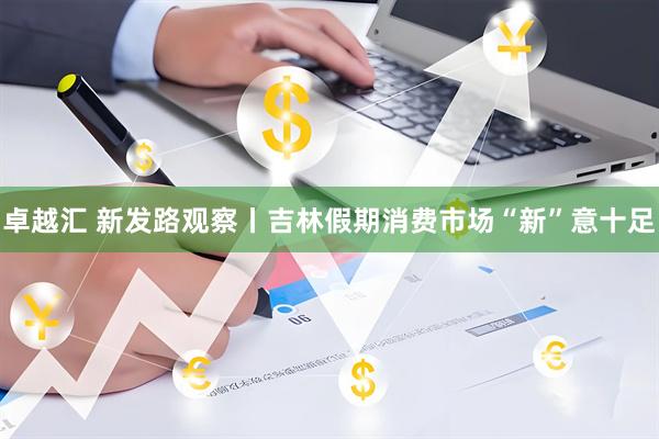 卓越汇 新发路观察丨吉林假期消费市场“新”意十足