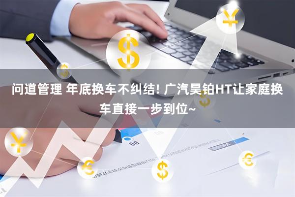 问道管理 年底换车不纠结! 广汽昊铂HT让家庭换车直接一步到位~