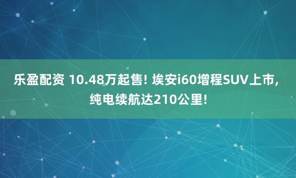 乐盈配资 10.48万起售! 埃安i60增程SUV上市, 纯电续航达210公里!