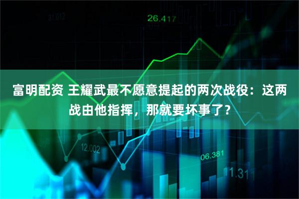 富明配资 王耀武最不愿意提起的两次战役：这两战由他指挥，那就要坏事了？