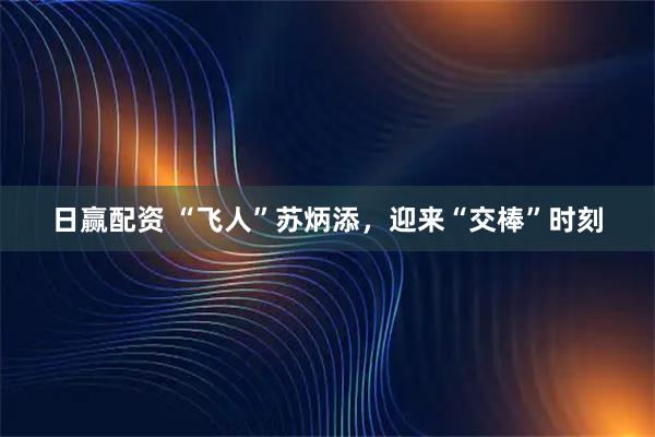 日赢配资 “飞人”苏炳添,迎来“交棒”时刻