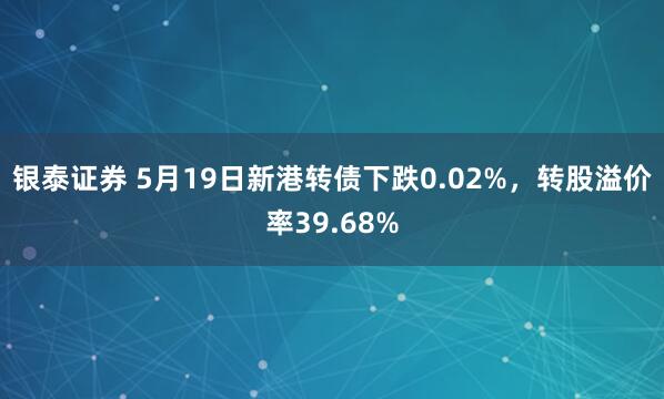 银泰证券 5月19日新港转债下跌0.02%,转股溢价率39.68%