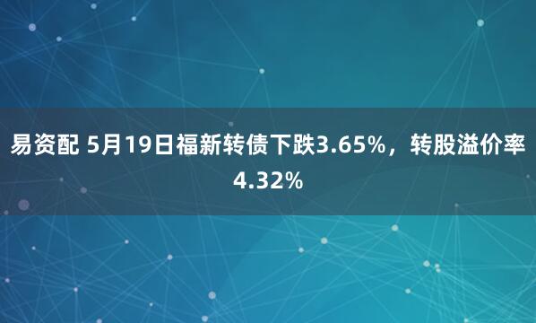 易资配 5月19日福新转债下跌3.65%,转股溢价率4.32%