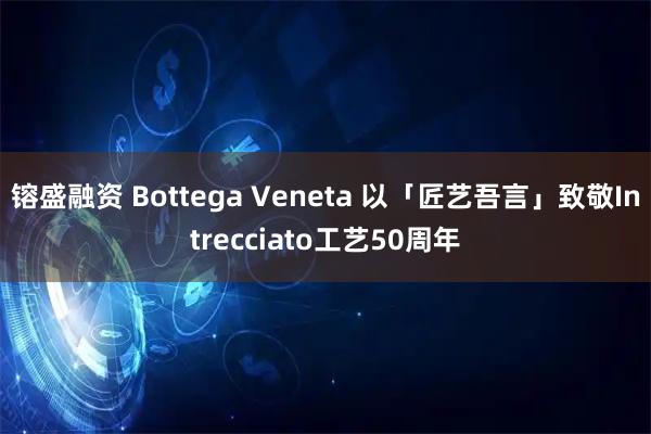 镕盛融资 Bottega Veneta 以「匠艺吾言」致敬Intrecciato工艺50周年