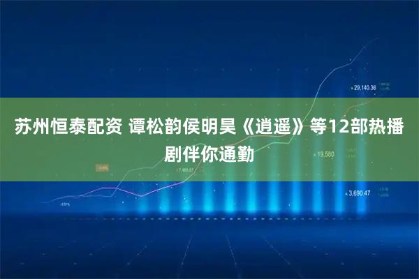 苏州恒泰配资 谭松韵侯明昊《逍遥》等12部热播剧伴你通勤