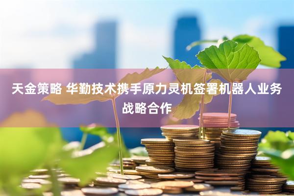 天金策略 华勤技术携手原力灵机签署机器人业务战略合作