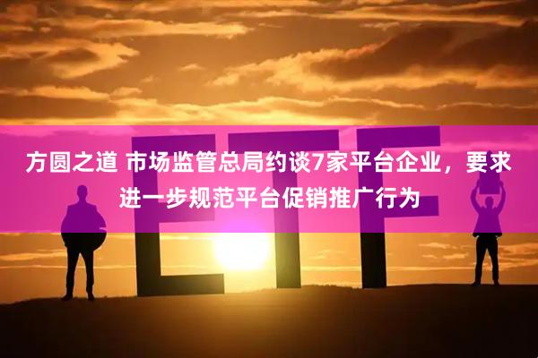 方圆之道 市场监管总局约谈7家平台企业,要求进一步规范平台促销推广行为
