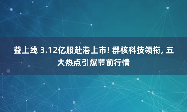 益上线 3.12亿股赴港上市! 群核科技领衔, 五大热点引爆节前行情