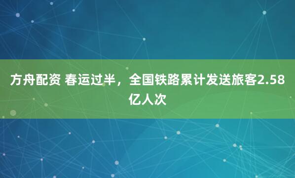 方舟配资 春运过半，全国铁路累计发送旅客2.58亿人次