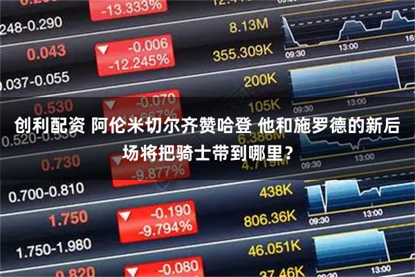 创利配资 阿伦米切尔齐赞哈登 他和施罗德的新后场将把骑士带到哪里？