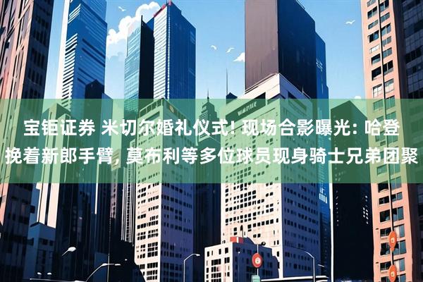 宝钜证券 米切尔婚礼仪式! 现场合影曝光: 哈登挽着新郎手臂, 莫布利等多位球员现身骑士兄弟团聚